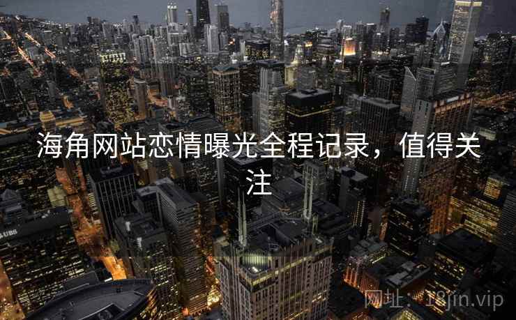 海角网站恋情曝光全程记录，值得关注