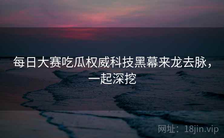 每日大赛吃瓜权威科技黑幕来龙去脉，一起深挖