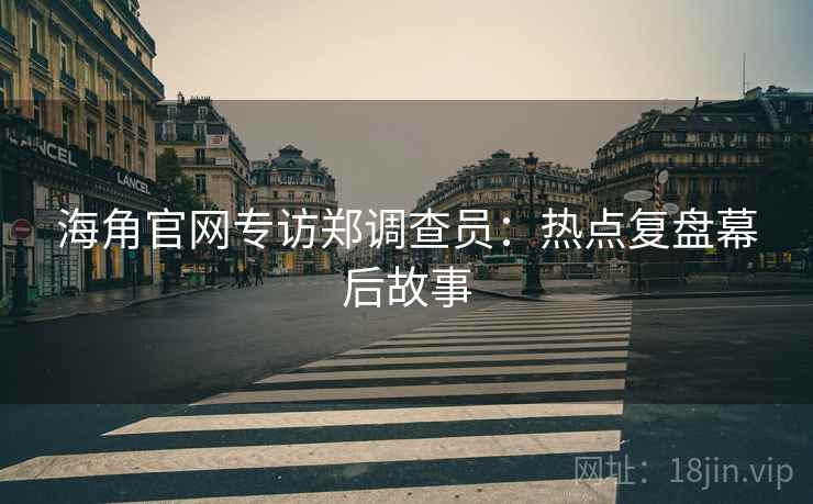 海角官网专访郑调查员：热点复盘幕后故事
