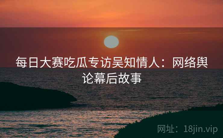 每日大赛吃瓜专访吴知情人：网络舆论幕后故事