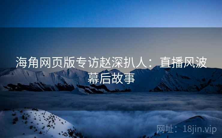 海角网页版专访赵深扒人：直播风波幕后故事