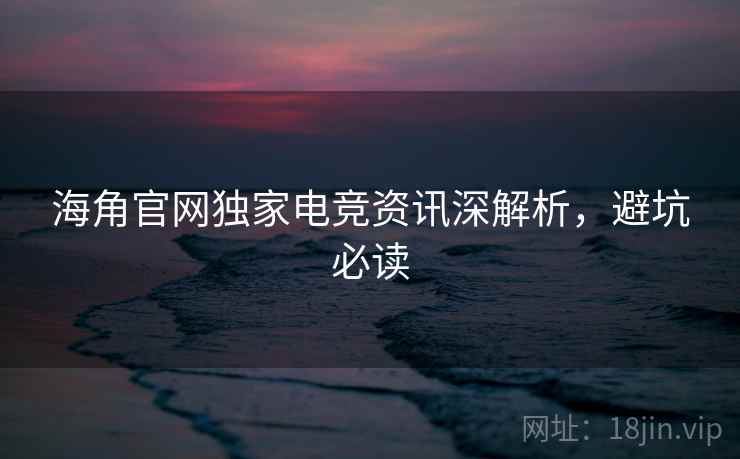 海角官网独家电竞资讯深解析，避坑必读