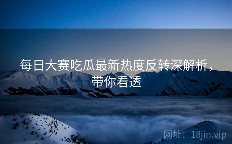 每日大赛吃瓜最新热度反转深解析，带你看透
