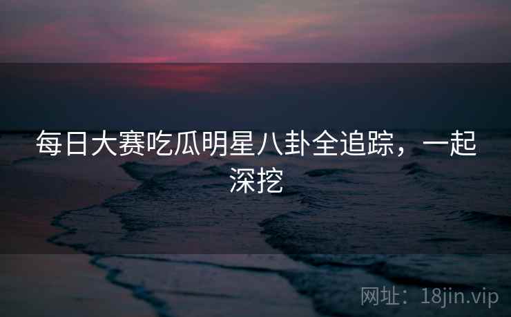 每日大赛吃瓜明星八卦全追踪，一起深挖