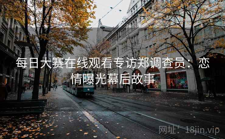 每日大赛在线观看专访郑调查员：恋情曝光幕后故事