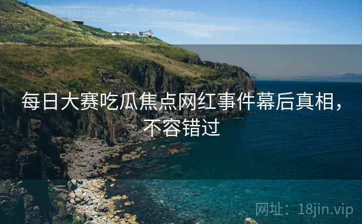 每日大赛吃瓜焦点网红事件幕后真相，不容错过