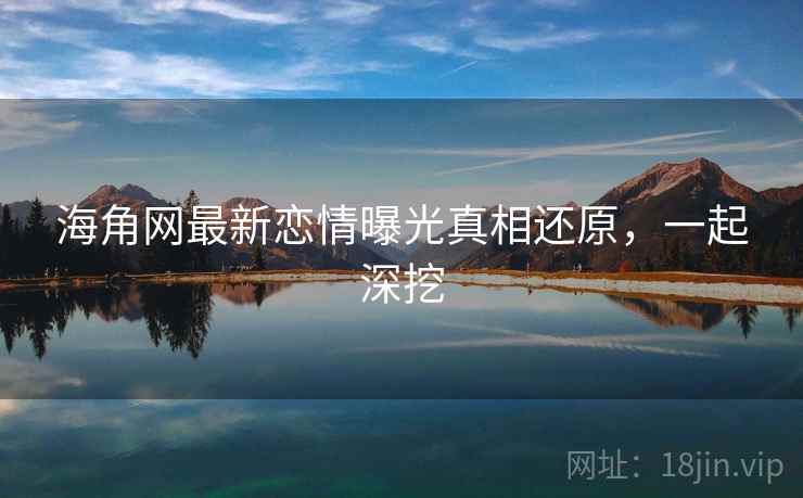 海角网最新恋情曝光真相还原，一起深挖