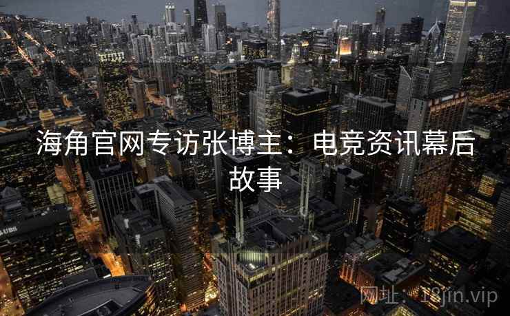 海角官网专访张博主：电竞资讯幕后故事